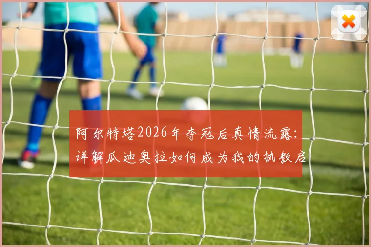 阿尔特塔2026年夺冠后真情流露:详解瓜迪奥拉如何成为我的执教启蒙恩师与夺冠背后的师徒故事