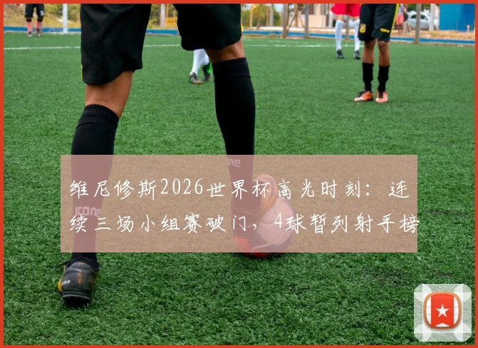 维尼修斯2026世界杯高光时刻：连续三场小组赛破门，4球暂列射手榜第二，巴西队锋线新核实力解析