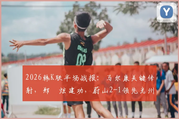 2026韩K联半场战报：马尔康关键传射，郑昇炫建功，蔚山2-1领先光州，附半场战术分析与球员数据解读