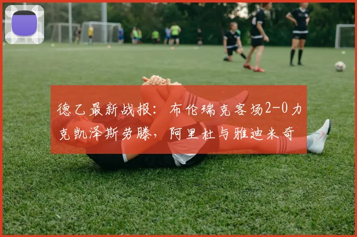 德乙最新战报：布伦瑞克客场2-0力克凯泽斯劳滕，阿里杜与雅迪米奇建功，附2026赛季积分形势解读
