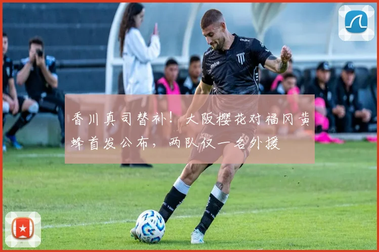 香川真司替补！大阪樱花对福冈黄蜂首发公布，两队仅一名外援