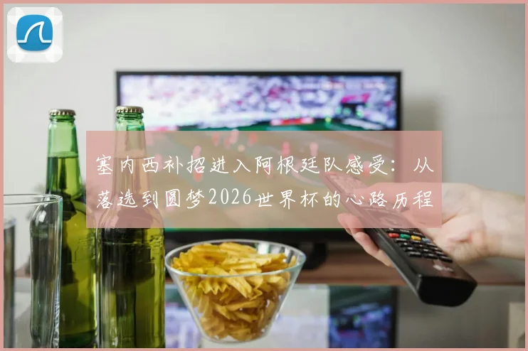 塞内西补招进入阿根廷队感受:从落选到圆梦2026世界杯的心路历程全解析