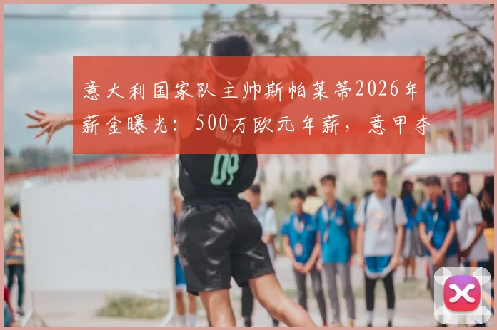 意大利国家队主帅斯帕莱蒂2026年薪金曝光：500万欧元年薪，意甲夺冠另奖100万欧元，续约详情解读