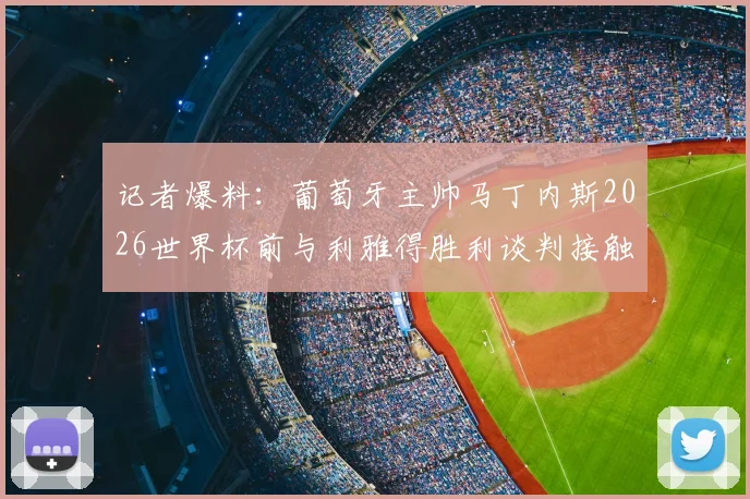 记者爆料：葡萄牙主帅马丁内斯2026世界杯前与利雅得胜利谈判接触内幕与签约背后细节