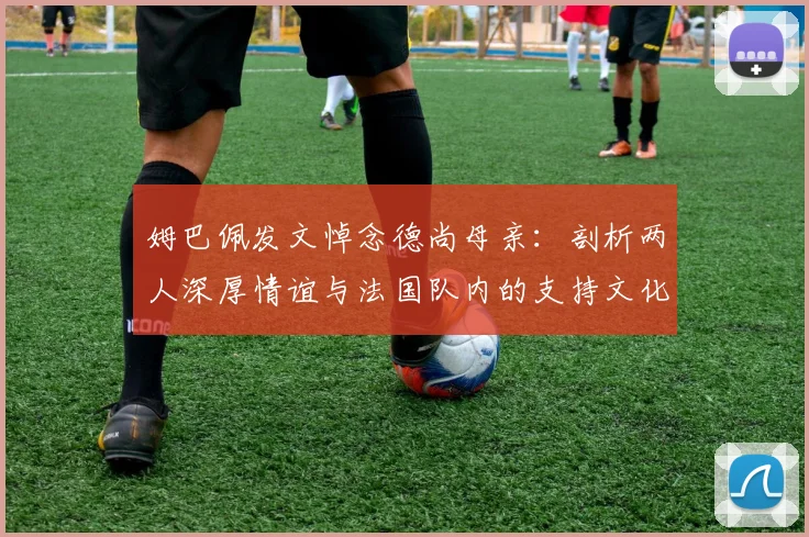 姆巴佩发文悼念德尚母亲:剖析两人深厚情谊与法国队内的支持文化(附原文译文)