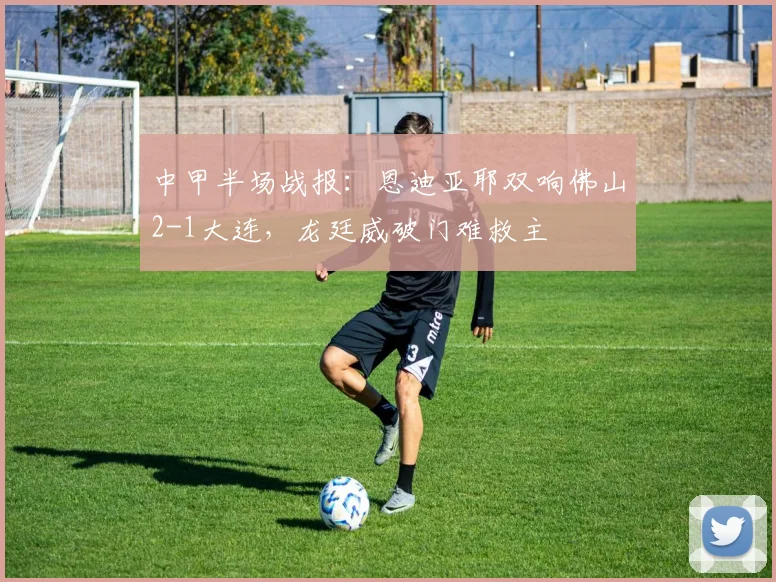 中甲半场战报:恩迪亚耶双响佛山2-1大连,龙廷威破门难救主