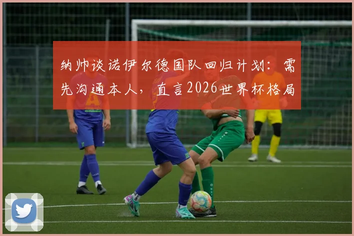 纳帅谈诺伊尔德国队回归计划：需先沟通本人，直言2026世界杯格局难料