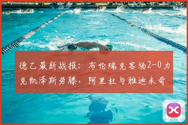 德乙最新战报：布伦瑞克客场2-0力克凯泽斯劳滕，阿里杜与雅迪米奇建功，附2026赛季积分形势解读