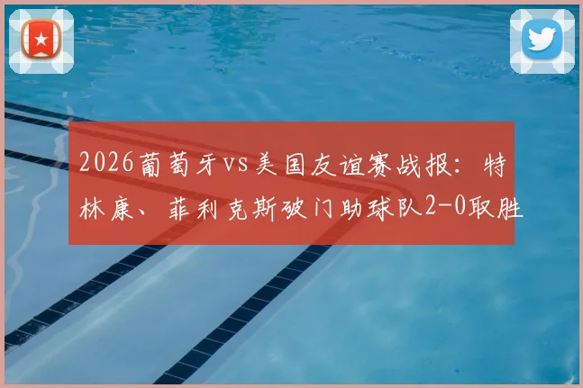 2026葡萄牙vs美国友谊赛战报：特林康、菲利克斯破门助球队2-0取胜，附全场录像回放与精彩进球集锦