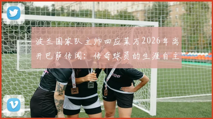 波兰国家队主帅回应莱万2026年离开巴萨传闻:传奇球员的生涯自主权与未来去向分析