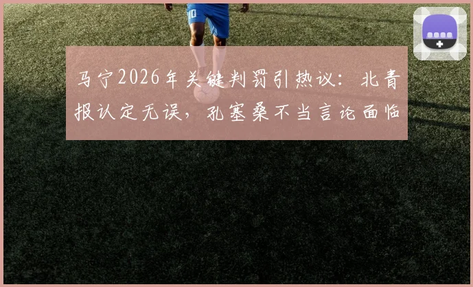 马宁2026年关键判罚引热议：北青报认定无误，孔塞桑不当言论面临亚足联处罚风险