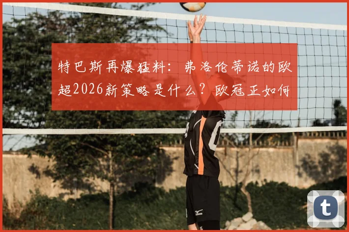特巴斯再爆猛料:弗洛伦蒂诺的欧超2026新策略是什么?欧冠正如何被改造成另一个版本?