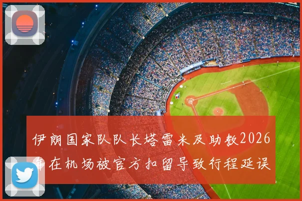 伊朗国家队队长塔雷米及助教2026年在机场被官方扣留导致行程延误,事件背后原因与最新进展汇总