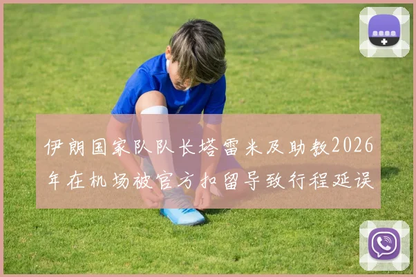 伊朗国家队队长塔雷米及助教2026年在机场被官方扣留导致行程延误，事件背后原因与最新进展汇总