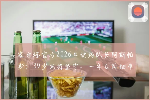 塞尔塔官方2026年续约队长阿斯帕斯:39岁老将坚守,一年合同细节与球队未来规划解读