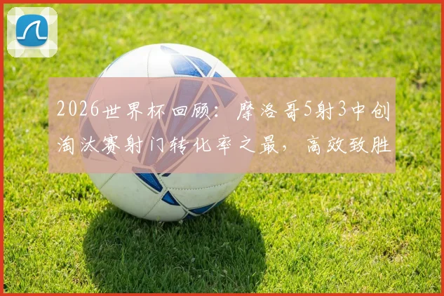 2026世界杯回顾：摩洛哥5射3中创淘汰赛射门转化率之最，高效致胜经典战例解析