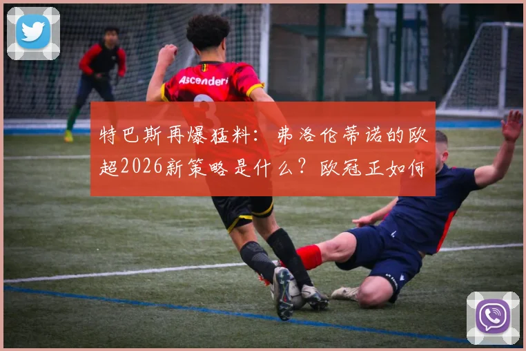 特巴斯再爆猛料：弗洛伦蒂诺的欧超2026新策略是什么？欧冠正如何被改造成另一个版本？