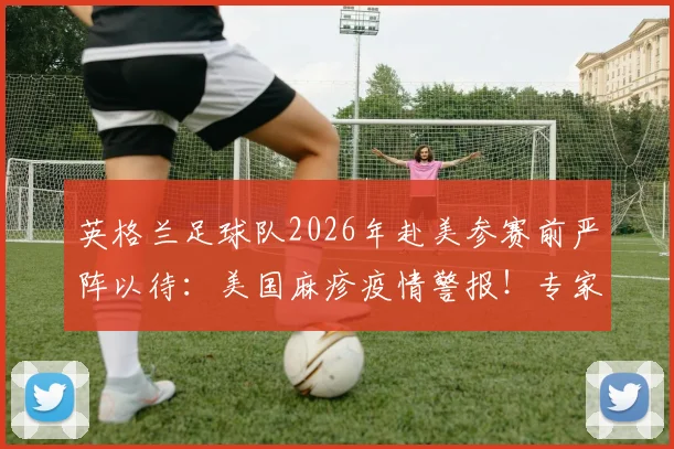 英格兰足球队2026年赴美参赛前严阵以待：美国麻疹疫情警报！专家解读运动员感染风险与完整防疫指南