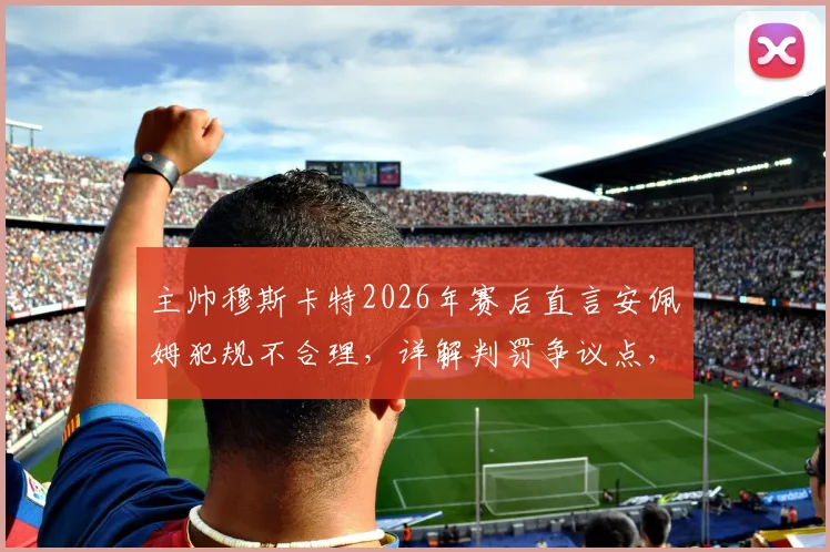 主帅穆斯卡特2026年赛后直言安佩姆犯规不合理,详解判罚争议点,并透露王燊超伤情仍待评估