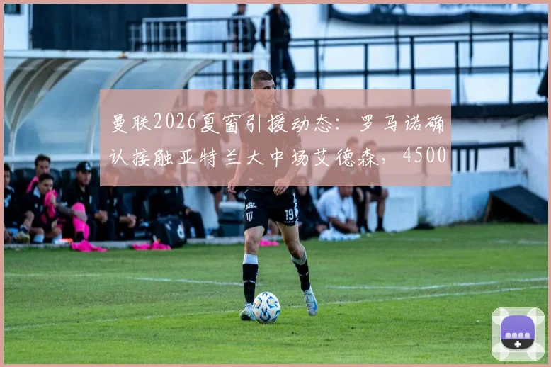 曼联2026夏窗引援动态:罗马诺确认接触亚特兰大中场艾德森,4500万欧要价成谈判焦点