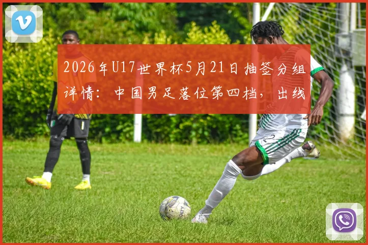 2026年U17世界杯5月21日抽签分组详情：中国男足落位第四档，出线形势与潜在对手全面解读