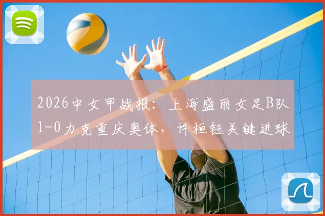 2026中女甲战报：上海盛丽女足B队1-0力克重庆奥体，许桓钰关键进球助队取胜，附积分榜与赛程分析