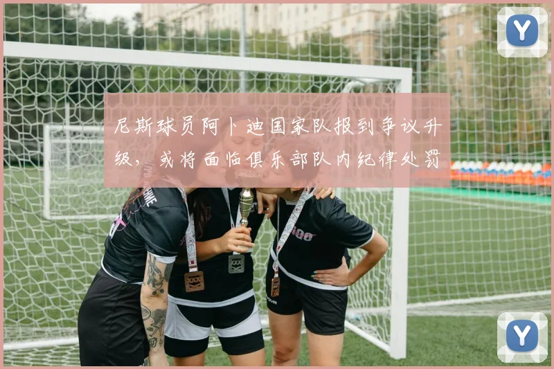 尼斯球员阿卜迪国家队报到争议升级,或将面临俱乐部队内纪律处罚