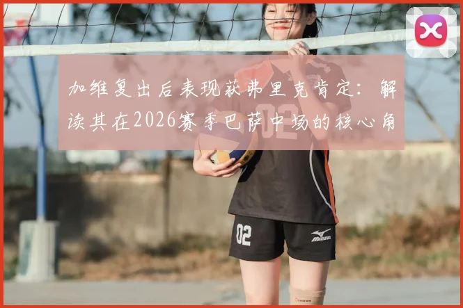 加维复出后表现获弗里克肯定:解读其在2026赛季巴萨中场的核心角色与战术重任