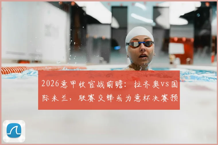 2026意甲收官战前瞻：拉齐奥vs国际米兰，联赛交锋或为意杯决赛预演，双方阵容轮换解析