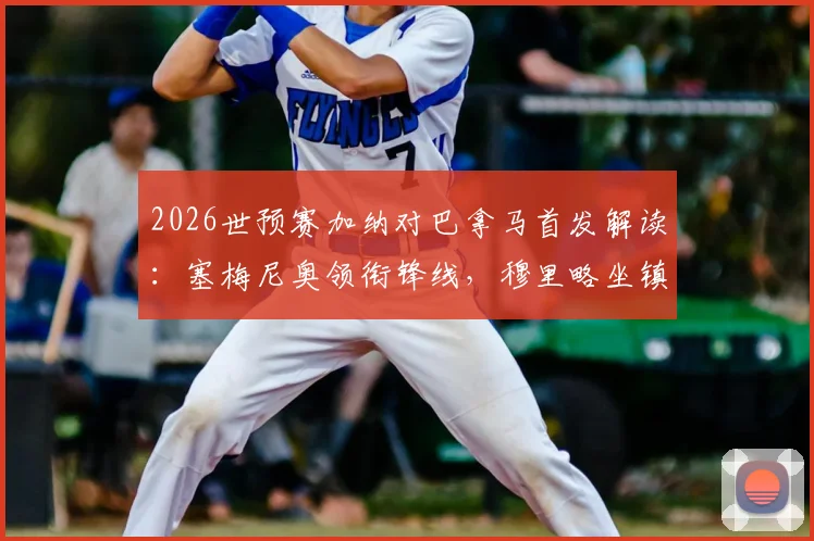 2026世预赛加纳对巴拿马首发解读：塞梅尼奥领衔锋线，穆里略坐镇后防，附两队历史交锋与战术前瞻