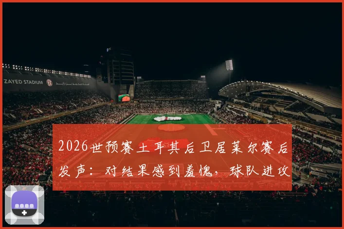 2026世预赛土耳其后卫居莱尔赛后发声：对结果感到羞愧，球队进攻未果但内部团结