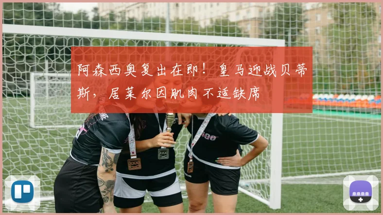 阿森西奥复出在即！皇马迎战贝蒂斯，居莱尔因肌肉不适缺席