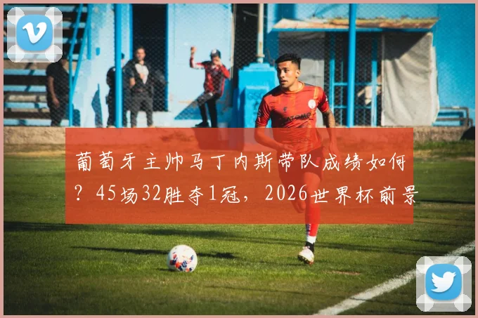 葡萄牙主帅马丁内斯带队成绩如何?45场32胜夺1冠,2026世界杯前景如何