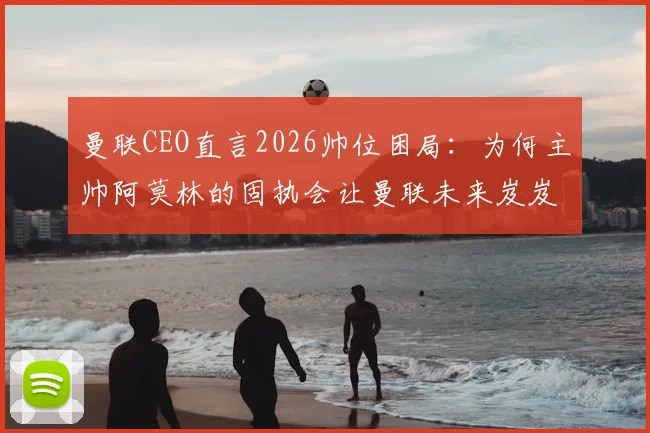 曼联CEO直言2026帅位困局:为何主帅阿莫林的固执会让曼联未来岌岌可危
