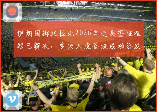 伊朗国脚托拉比2026年赴美签证难题已解决，多次入境签证成功签发详情
