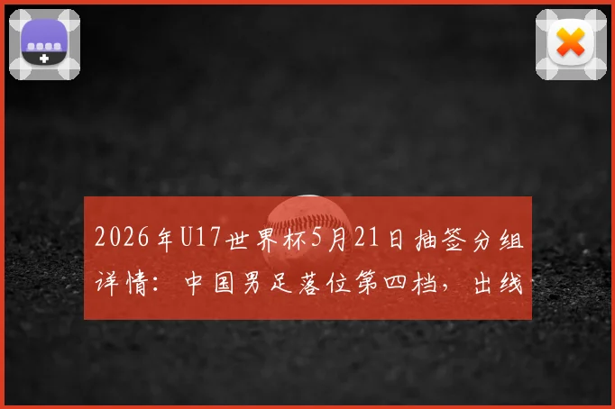 2026年U17世界杯5月21日抽签分组详情:中国男足落位第四档,出线形势与潜在对手全面解读