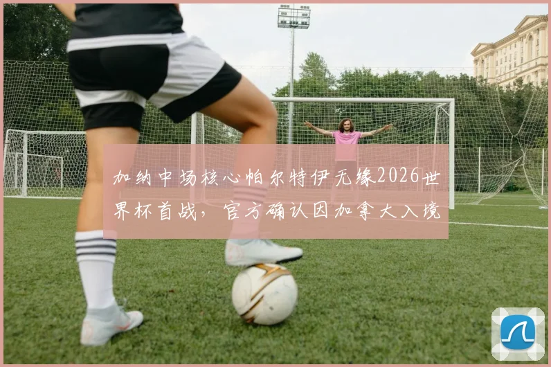 加纳中场核心帕尔特伊无缘2026世界杯首战，官方确认因加拿大入境问题缺席，解析加纳队阵容影响