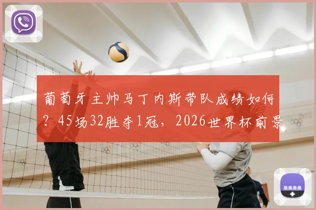 葡萄牙主帅马丁内斯带队成绩如何？45场32胜夺1冠，2026世界杯前景如何