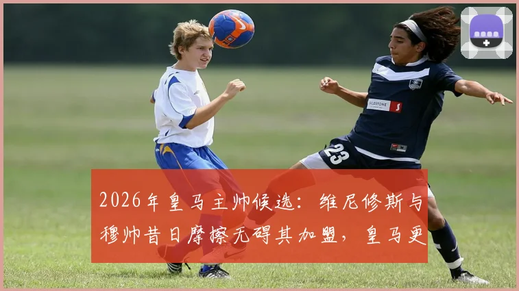 2026年皇马主帅候选：维尼修斯与穆帅昔日摩擦无碍其加盟，皇马更衣室态度分析