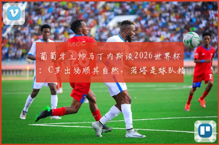 葡萄牙主帅马丁内斯谈2026世界杯:C罗出场顺其自然,若塔是球队精神核心与战术关键