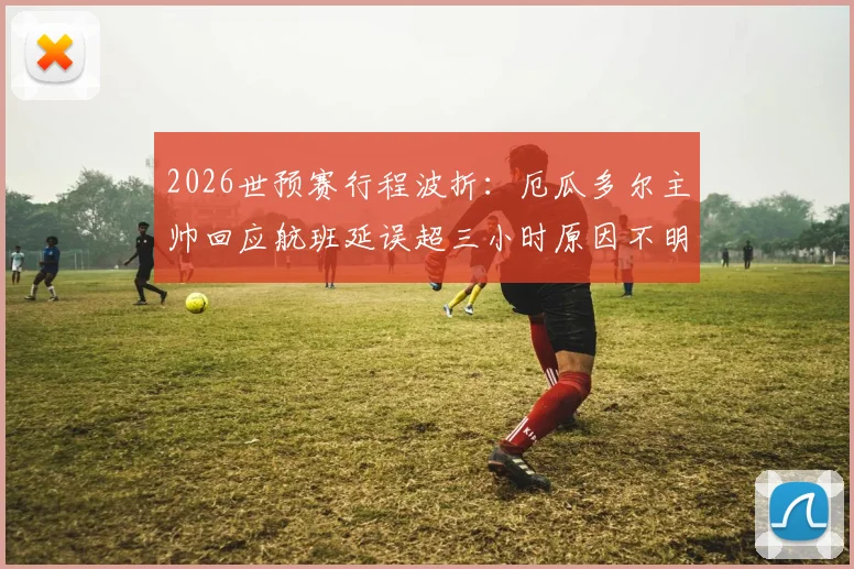 2026世预赛行程波折:厄瓜多尔主帅回应航班延误超三小时原因不明,南美球队客场交通困境引关注