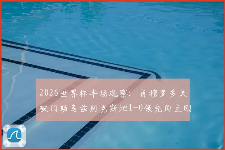 2026世界杯半场观察：肖穆罗多夫破门助乌兹别克斯坦1-0领先民主刚果，亚洲黑马能否顶住压力？