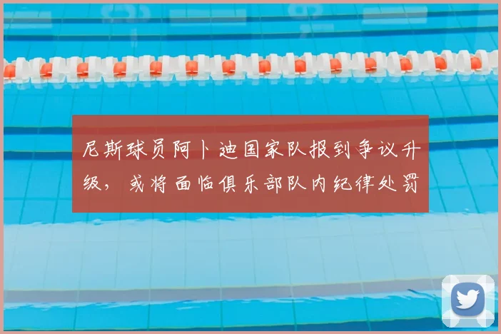 尼斯球员阿卜迪国家队报到争议升级，或将面临俱乐部队内纪律处罚