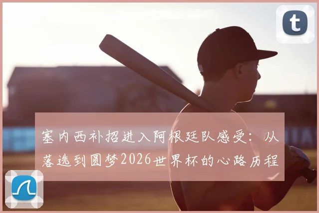 塞内西补招进入阿根廷队感受：从落选到圆梦2026世界杯的心路历程全解析