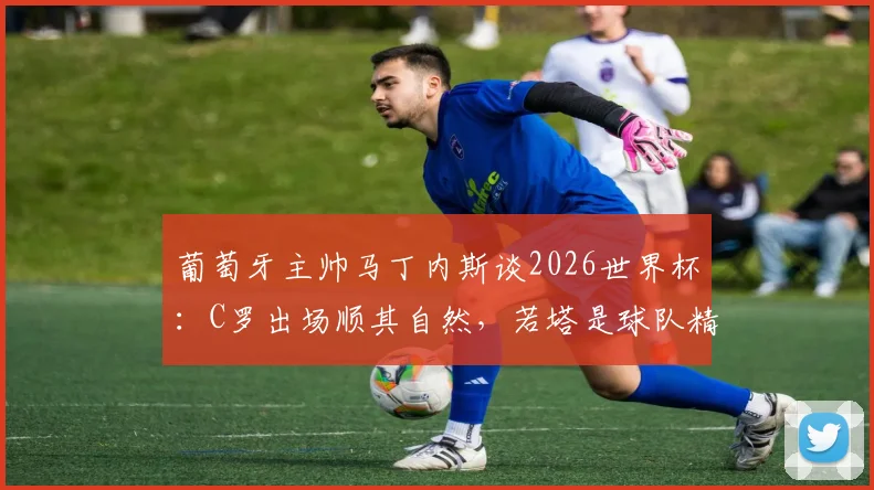 葡萄牙主帅马丁内斯谈2026世界杯：C罗出场顺其自然，若塔是球队精神核心与战术关键