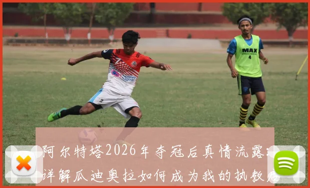 阿尔特塔2026年夺冠后真情流露：详解瓜迪奥拉如何成为我的执教启蒙恩师与夺冠背后的师徒故事