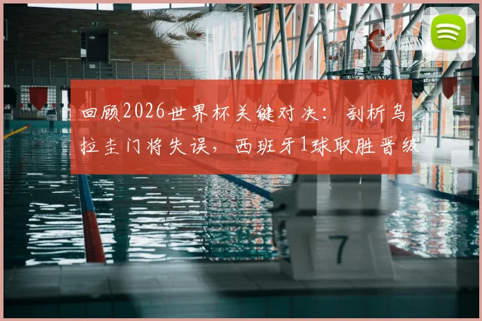 回顾2026世界杯关键对决：剖析乌拉圭门将失误，西班牙1球取胜晋级之路