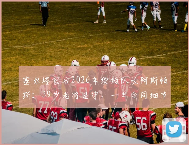 塞尔塔官方2026年续约队长阿斯帕斯：39岁老将坚守，一年合同细节与球队未来规划解读