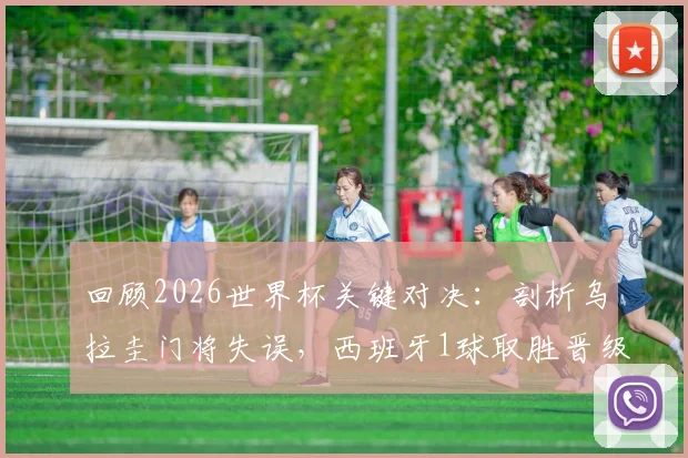 回顾2026世界杯关键对决：剖析乌拉圭门将失误，西班牙1球取胜晋级之路