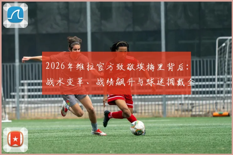 2026年维拉官方致敬埃梅里背后：战术变革、战绩飙升与球迷拥戴全解析